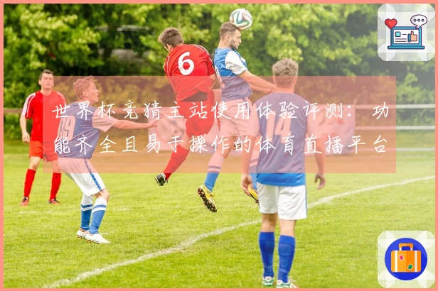 世界杯竞猜主站使用体验评测：功能齐全且易于操作的体育直播平台